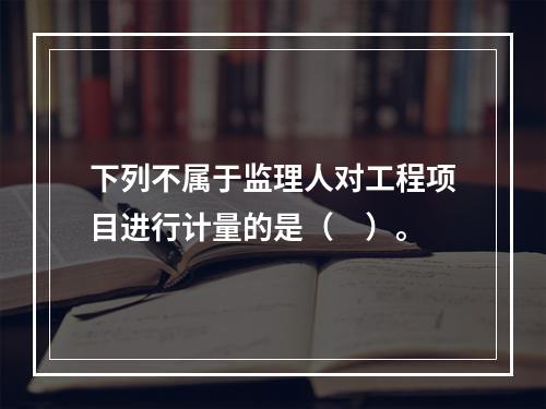 下列不属于监理人对工程项目进行计量的是（　）。