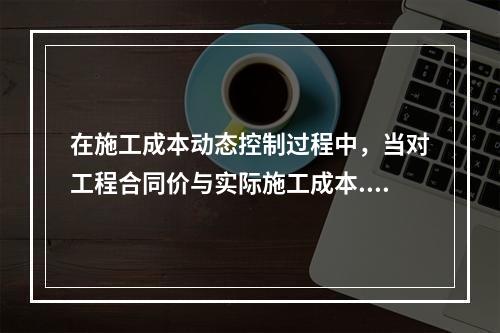 在施工成本动态控制过程中，当对工程合同价与实际施工成本.工程