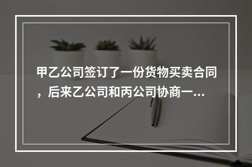 甲乙公司签订了一份货物买卖合同，后来乙公司和丙公司协商一致将