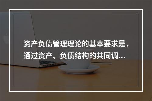 资产负债管理理论的基本要求是，通过资产、负债结构的共同调整，