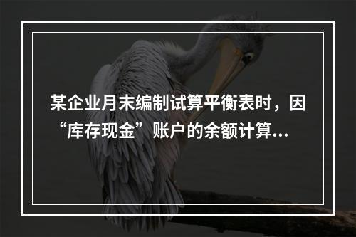 某企业月末编制试算平衡表时，因“库存现金”账户的余额计算不正