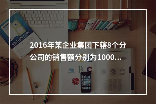 2016年某企业集团下辖8个分公司的销售额分别为10000万