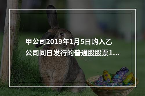 甲公司2019年1月5日购入乙公司同日发行的普通股股票100