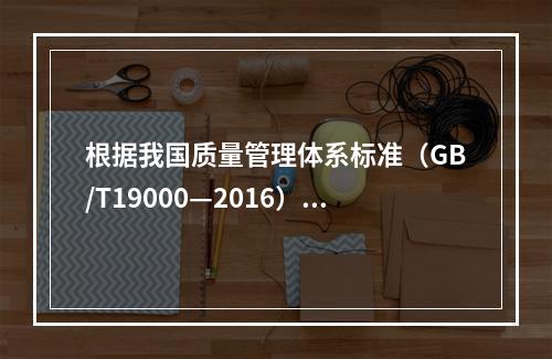 根据我国质量管理体系标准（GB/T19000—2016），工