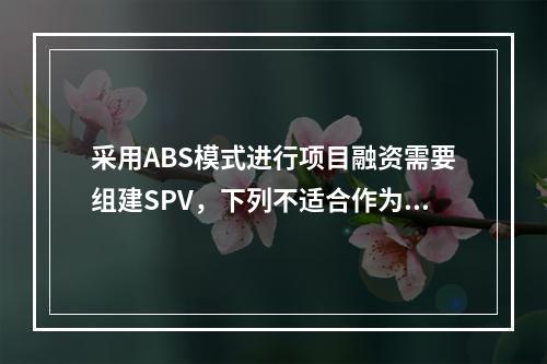 采用ABS模式进行项目融资需要组建SPV，下列不适合作为SP