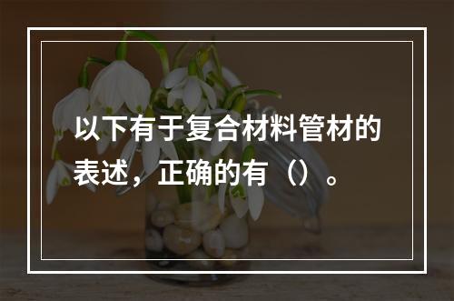 以下有于复合材料管材的表述，正确的有（）。