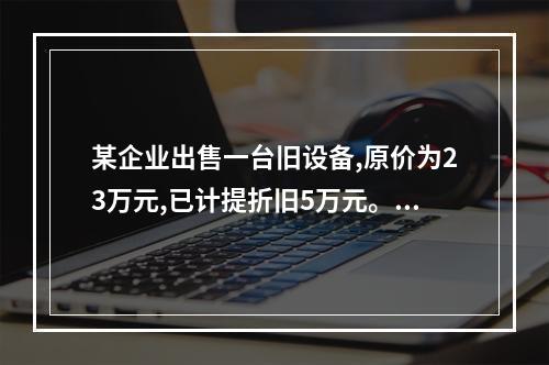 某企业出售一台旧设备,原价为23万元,已计提折旧5万元。出售