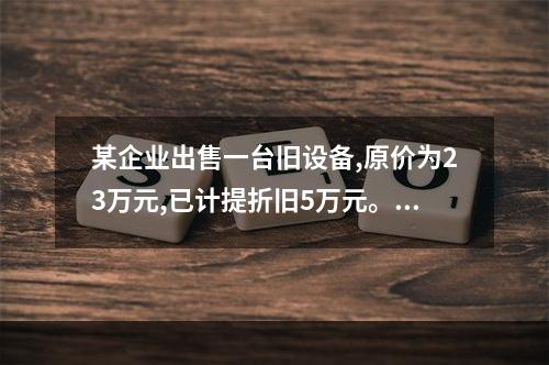 某企业出售一台旧设备,原价为23万元,已计提折旧5万元。出售