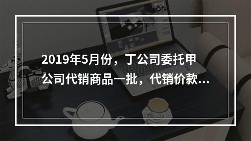 2019年5月份，丁公司委托甲公司代销商品一批，代销价款为3