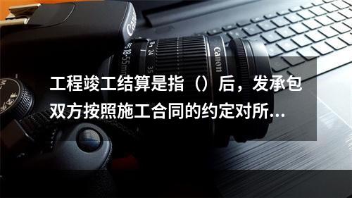 工程竣工结算是指（）后，发承包双方按照施工合同的约定对所完成