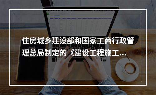 住房城乡建设部和国家工商行政管理总局制定的《建设工程施工合同