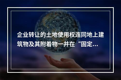 企业转让的土地使用权连同地上建筑物及其附着物一并在“固定资产