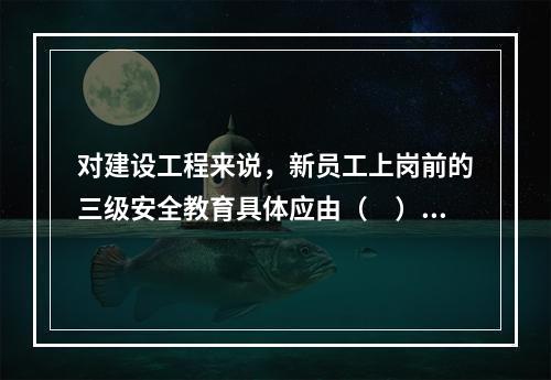 对建设工程来说，新员工上岗前的三级安全教育具体应由（　）负责