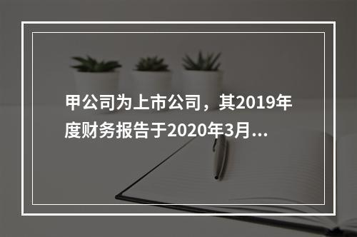 甲公司为上市公司，其2019年度财务报告于2020年3月1日