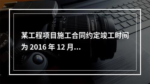 某工程项目施工合同约定竣工时间为 2016 年 12 月 3