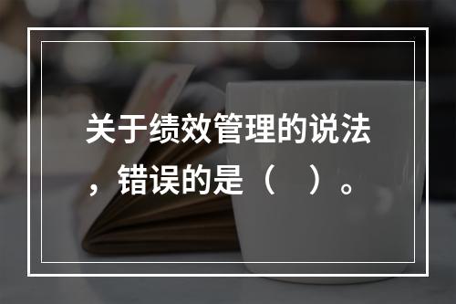 关于绩效管理的说法，错误的是（　）。