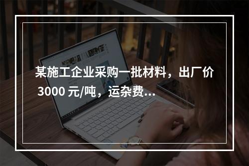 某施工企业采购一批材料，出厂价 3000 元/吨，运杂费是材