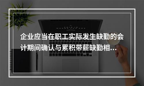 企业应当在职工实际发生缺勤的会计期间确认与累积带薪缺勤相关的