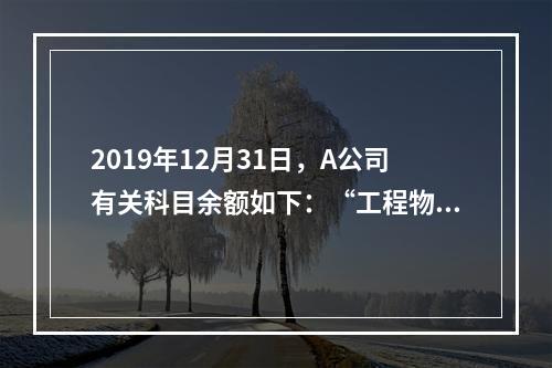 2019年12月31日，A公司有关科目余额如下：“工程物资”