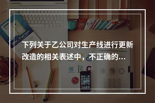 下列关于乙公司对生产线进行更新改造的相关表述中，不正确的是（