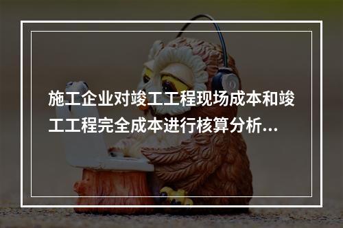 施工企业对竣工工程现场成本和竣工工程完全成本进行核算分析的主