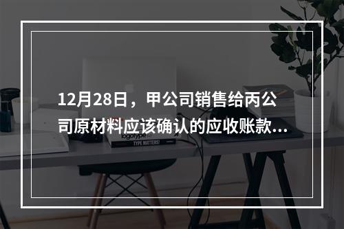 12月28日，甲公司销售给丙公司原材料应该确认的应收账款为（