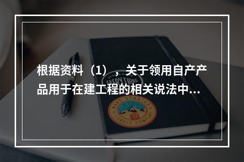 根据资料（1），关于领用自产产品用于在建工程的相关说法中，正