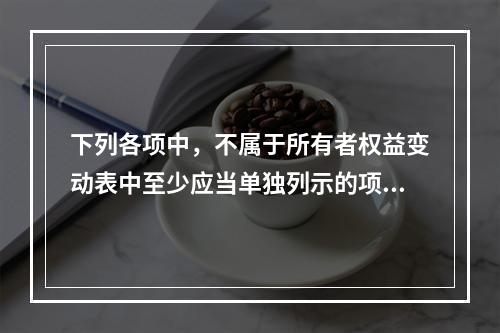 下列各项中，不属于所有者权益变动表中至少应当单独列示的项目是