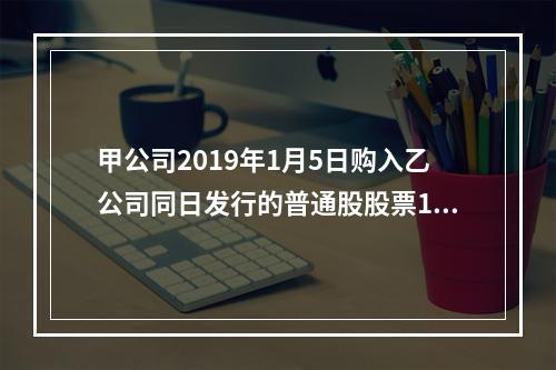 甲公司2019年1月5日购入乙公司同日发行的普通股股票100