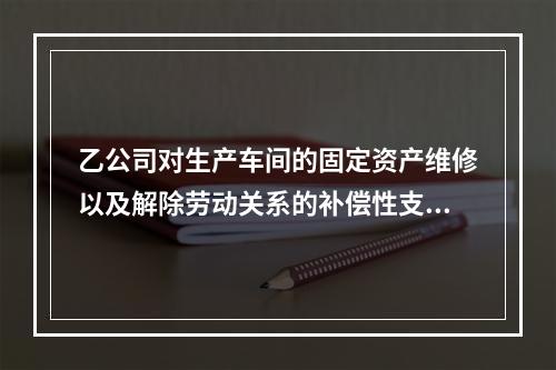 乙公司对生产车间的固定资产维修以及解除劳动关系的补偿性支出，