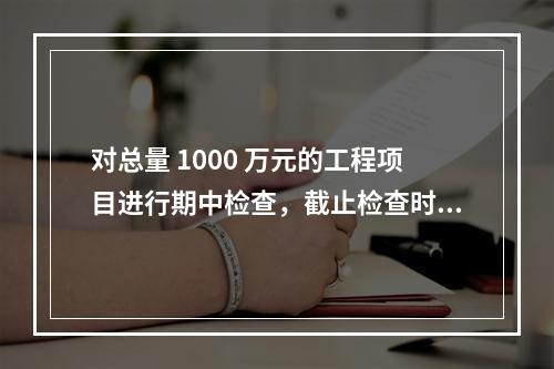 对总量 1000 万元的工程项目进行期中检查，截止检查时已完