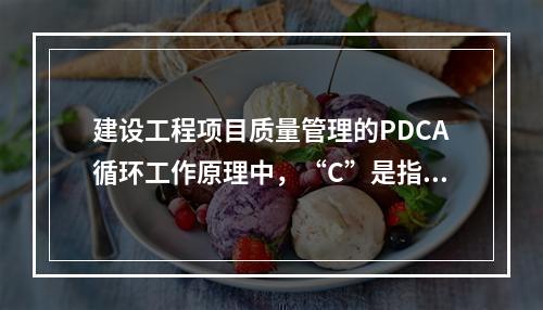 建设工程项目质量管理的PDCA循环工作原理中，“C”是指（　