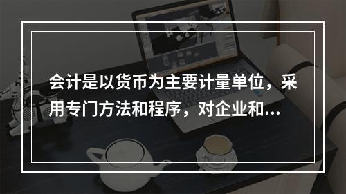 会计是以货币为主要计量单位，采用专门方法和程序，对企业和行政