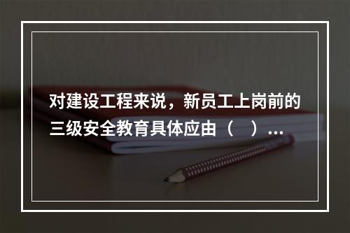 对建设工程来说，新员工上岗前的三级安全教育具体应由（　）负责