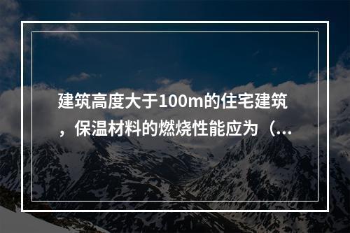 建筑高度大于100m的住宅建筑，保温材料的燃烧性能应为（ ）