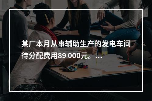 某厂本月从事辅助生产的发电车间待分配费用89 000元。本月