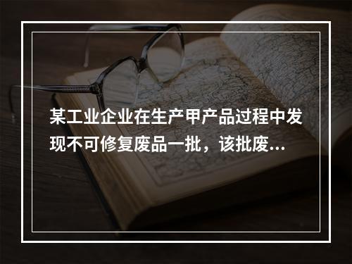 某工业企业在生产甲产品过程中发现不可修复废品一批，该批废品的