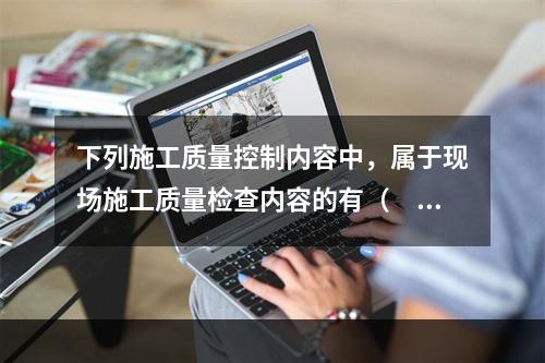 下列施工质量控制内容中，属于现场施工质量检查内容的有（　）。