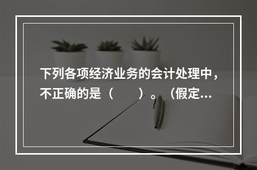 下列各项经济业务的会计处理中，不正确的是（　　）。（假定不考