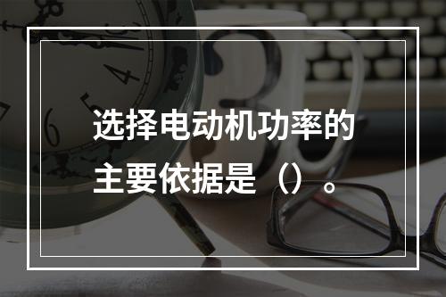 选择电动机功率的主要依据是（）。