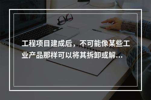 工程项目建成后，不可能像某些工业产品那样可以将其拆卸或解体检