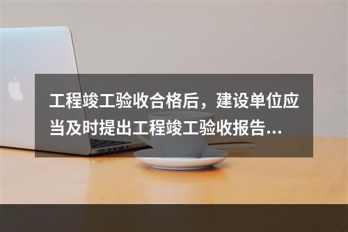 工程竣工验收合格后，建设单位应当及时提出工程竣工验收报告。竣