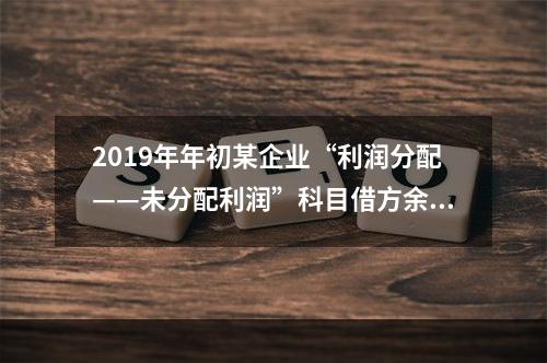 2019年年初某企业“利润分配——未分配利润”科目借方余额2