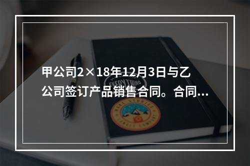 甲公司2×18年12月3日与乙公司签订产品销售合同。合同约定