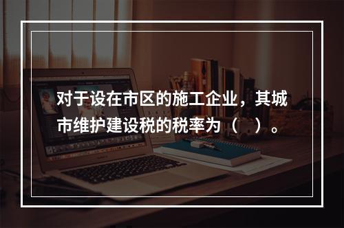 对于设在市区的施工企业，其城市维护建设税的税率为（　）。