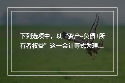 下列选项中，以“资产=负债+所有者权益”这一会计等式为理论依