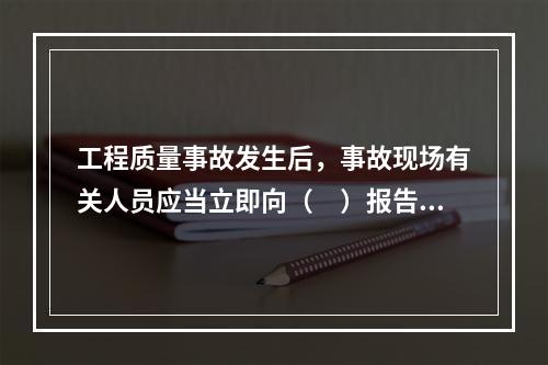 工程质量事故发生后，事故现场有关人员应当立即向（　）报告。