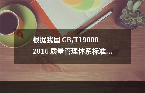 根据我国 GB/T19000－2016 质量管理体系标准，质