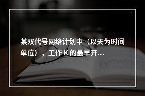 某双代号网络计划中（以天为时间单位），工作 K 的最早开始时