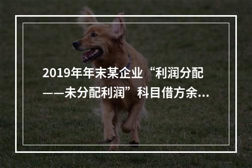 2019年年末某企业“利润分配——未分配利润”科目借方余额2